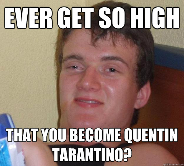 Ever get so high That you become Quentin Tarantino?  10 Guy