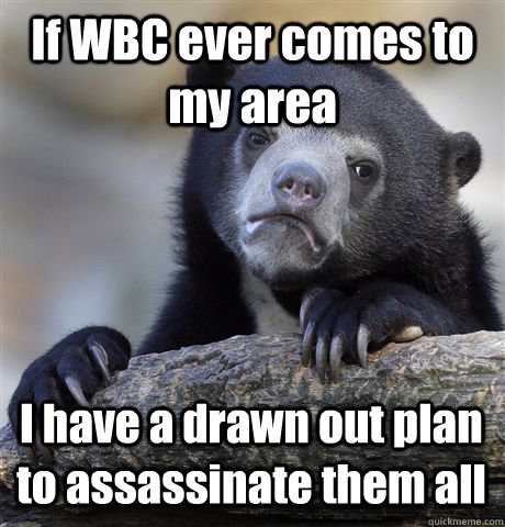 If WBC ever comes to my area I have a drawn out plan to assassinate them all  Confession Bear