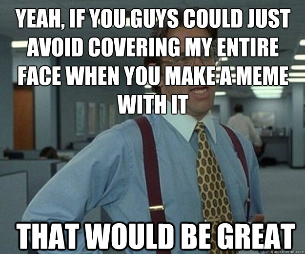 Yeah, if you guys could just avoid covering my entire face when you make a meme with it THAT WOULD BE GREAT - Yeah, if you guys could just avoid covering my entire face when you make a meme with it THAT WOULD BE GREAT  that would be great