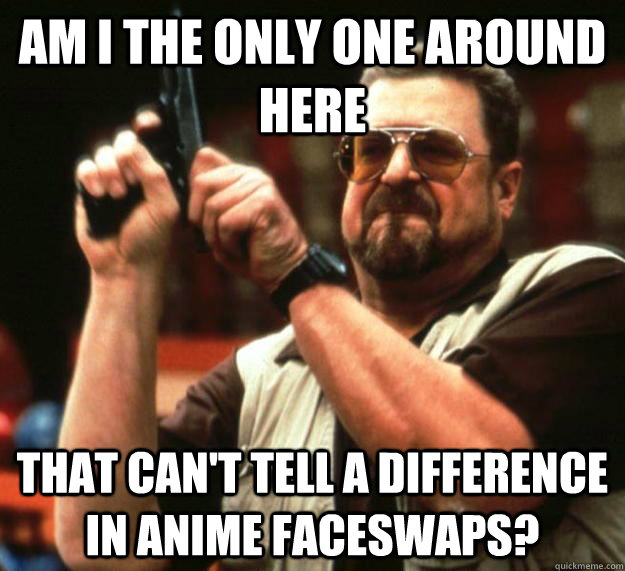 am I the only one around here That can't tell a difference in anime faceswaps?  Angry Walter