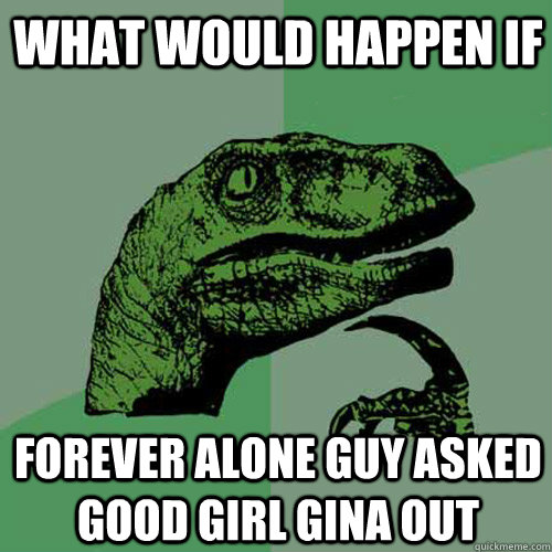 what would happen if forever alone guy asked good girl gina out  Philosoraptor