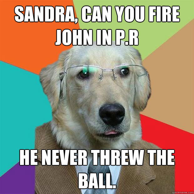 Sandra, can you fire John in P.R He never threw the ball.  Business Dog