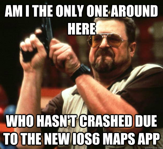 am I the only one around here Who hasn't crashed due to the new ios6 maps app  Angry Walter