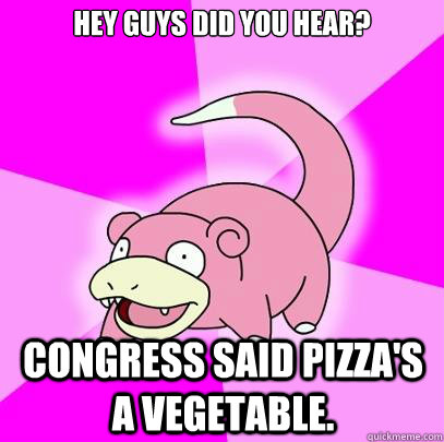 Hey guys did you hear? Congress said pizza's a vegetable.  Slowpoke