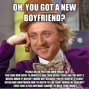 Oh, you got a new
boyfriend? Please go on posting how much
you love him every 15 minutes and then openly vent for the next 3 weeks when it doesn't work out because you're kind of a clingy bitch and smothered him to death to the point where he couldn't eve  Condescending Wonka