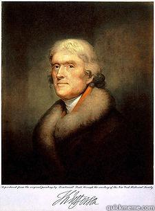 A WISE AND FRUGAL GOVERNMENT, WHICH SHALL RESTRAIN MEN FROM INJURING ONE ANOTHER, SHALL LEAVE THEM OTHERWISE FREE TO REGULATE THEIR OWN PURSUITS OF INDUSTRY AND IMPROVEMENT, AND SHALL NOT TAKE FROM THE MOUTH OF LABOR THE BREAD IT HAS EARNED.  THOMAS JEFFERSON Misc