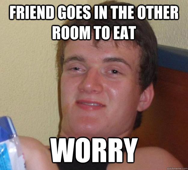 Friend goes in the other room to eat Worry  10 Guy