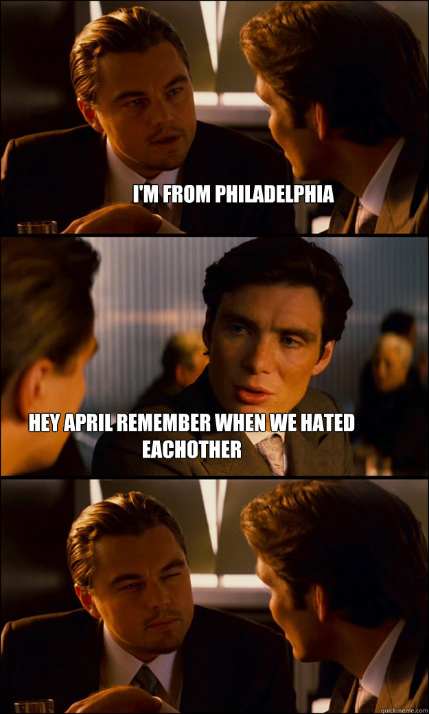 I'm from philadelphia hey april remember when we hated eachother  Inception