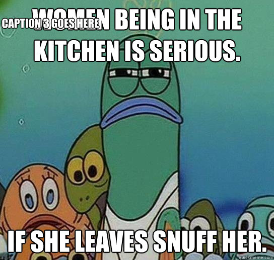 Women being in the kitchen is serious. If she leaves snuff her. Caption 3 goes here  Serious fish SpongeBob