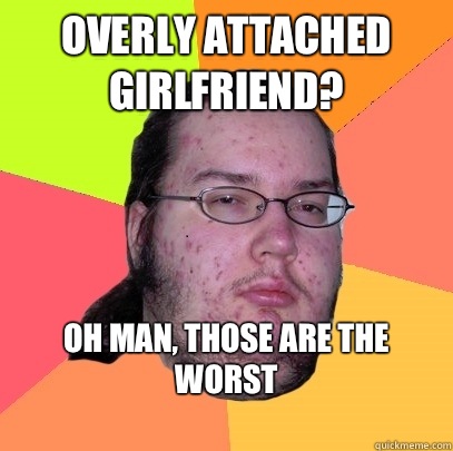 OVERLy attached girlfriend? Oh man, those are the worst
  Butthurt Dweller