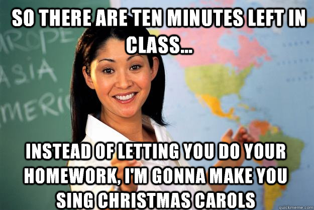 So there are ten minutes left in class... Instead of letting you do your homework, I'm gonna make you sing Christmas carols - So there are ten minutes left in class... Instead of letting you do your homework, I'm gonna make you sing Christmas carols  Unhelpful High School Teacher