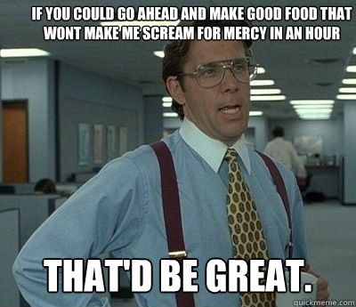 If you could go ahead and make good food that wont make me scream for mercy in an hour That'd be great.  Bill lumberg