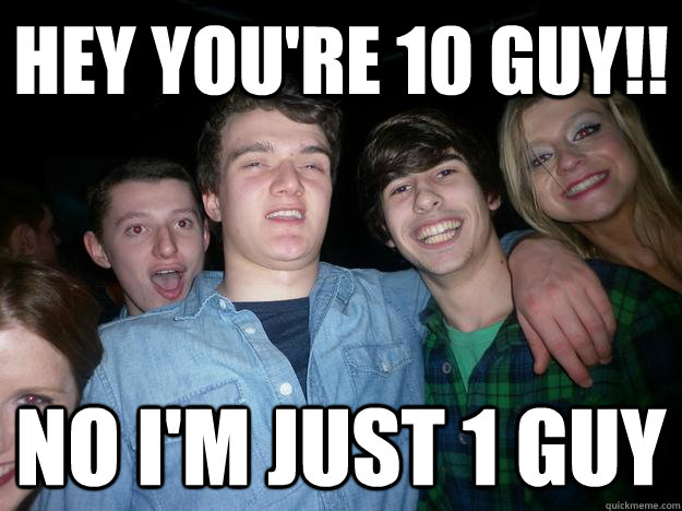 Hey you're 10 guy!! No I'm just 1 guy  10 Guy