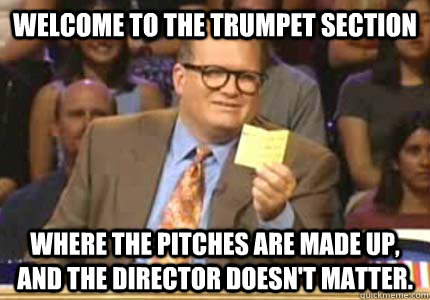 Welcome to the trumpet section Where the pitches are made up, and the director doesn't matter.  Whose Line