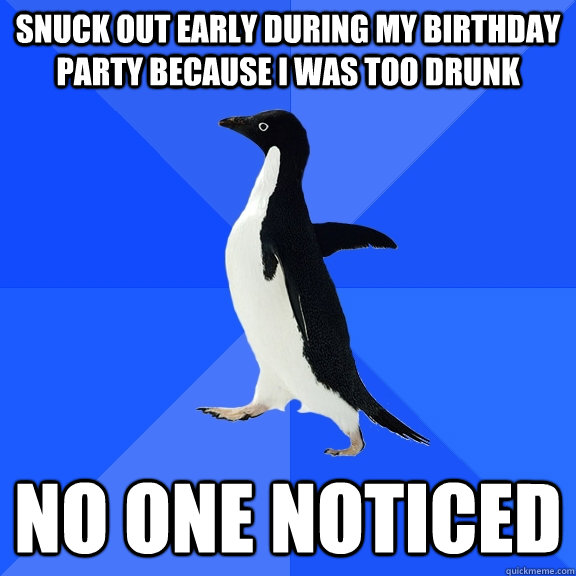 Snuck out early during my birthday party because I was too drunk No one noticed  Socially Awkward Penguin