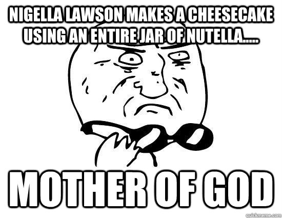 Nigella Lawson makes a cheesecake using an entire jar of nutella..... Mother of God  