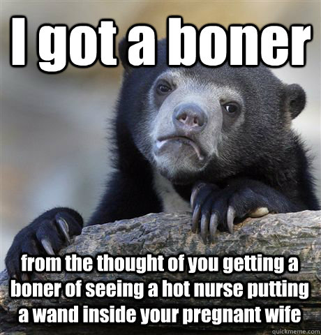 I got a boner from the thought of you getting a boner of seeing a hot nurse putting a wand inside your pregnant wife  Confession Bear