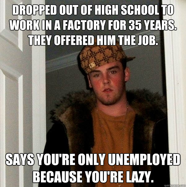 dropped out of high school to work in a factory for 35 years.
they offered him the job. says you're only unemployed because you're lazy.  Scumbag Steve