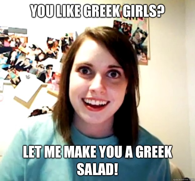 YOU LIKE GREEK GIRLS? LET ME MAKE YOU A GREEK SALAD!   Overly Attached Girlfriend