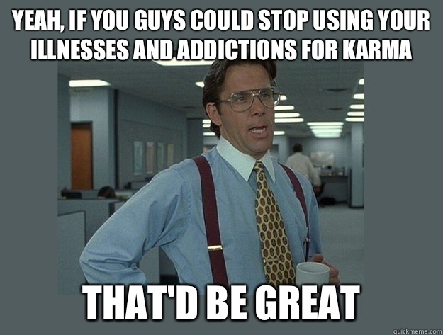 yeah, If you guys could stop using your illnesses and addictions for karma That'd be great  Office Space Lumbergh