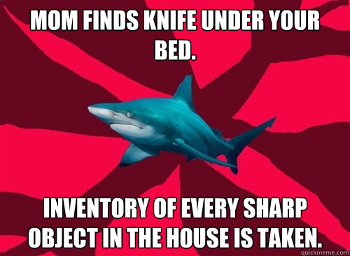 Mom finds knife under your bed. Inventory of every sharp object in the house is taken.  