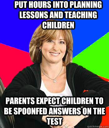 Put hours into planning lessons and teaching children Parents expect children to be spoonfed answers on the test  Sheltering Suburban Mom