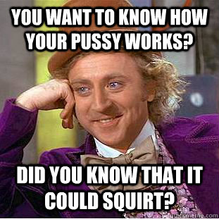 You want to know how your pussy works? Did you know that it could squirt? - You want to know how your pussy works? Did you know that it could squirt?  Condescending Wonka