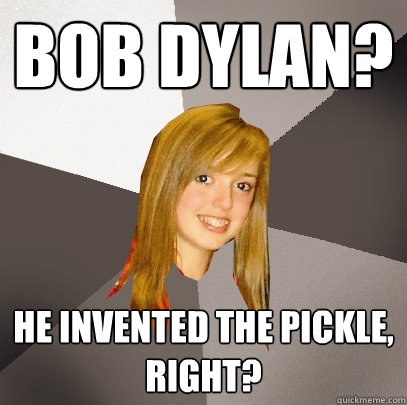 Bob Dylan? He invented the pickle, right?  Musically Oblivious 8th Grader