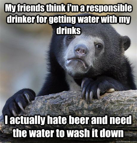 My friends think i'm a responsible drinker for getting water with my drinks I actually hate beer and need the water to wash it down - My friends think i'm a responsible drinker for getting water with my drinks I actually hate beer and need the water to wash it down  Confession Bear