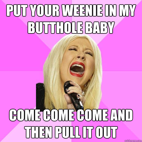 Put your weenie in my butthole baby come come come and then pull it out  Wrong Lyrics Christina