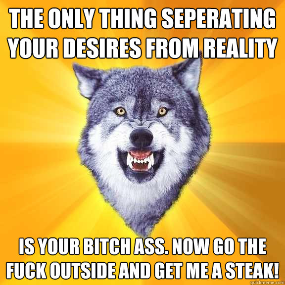 The only thing seperating your desires from reality is your bitch ass. now go the fuck outside and get me a steak!  Courage Wolf