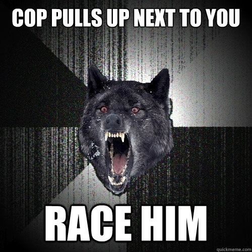 cop pulls up next to you race him  Insanity Wolf