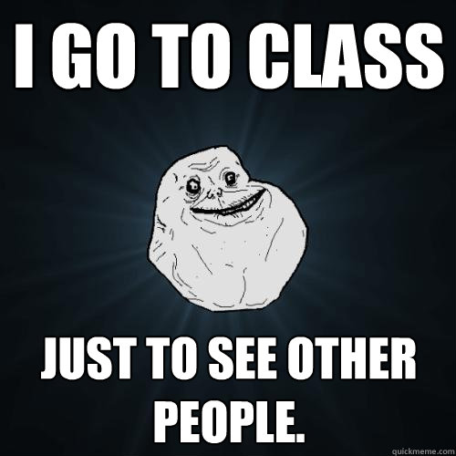 I go to class Just to see other people.  Forever Alone