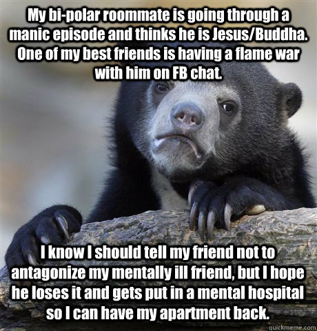 My bi-polar roommate is going through a manic episode and thinks he is Jesus/Buddha. One of my best friends is having a flame war with him on FB chat. I know I should tell my friend not to antagonize my mentally ill friend, but I hope he loses it and gets  Confession Bear