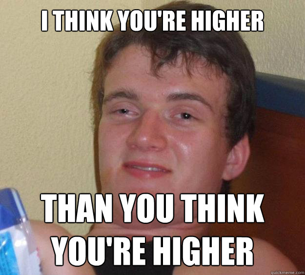 I Think you're higher  Than you think you're higher  10 Guy