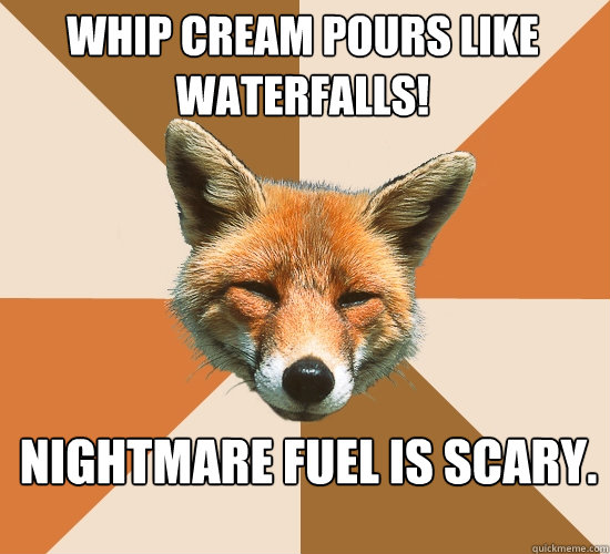 Whip Cream pours like waterfalls!
 Nightmare fuel is scary.  Condescending Fox