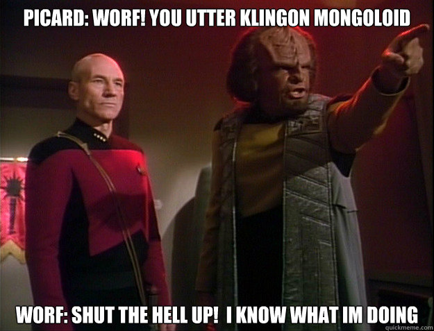 Picard: Worf! you utter klingon mongoloid
 Worf: Shut the hell up!  I know what im doing - Picard: Worf! you utter klingon mongoloid
 Worf: Shut the hell up!  I know what im doing  Piccard and Worf