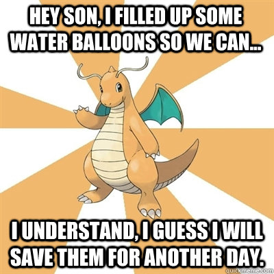 Hey son, I filled up some water balloons so we can... I understand, I guess I will save them for another day.  