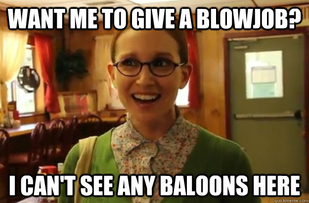 want me to give a blowjob? i can't see any baloons here  Sexually Oblivious Female