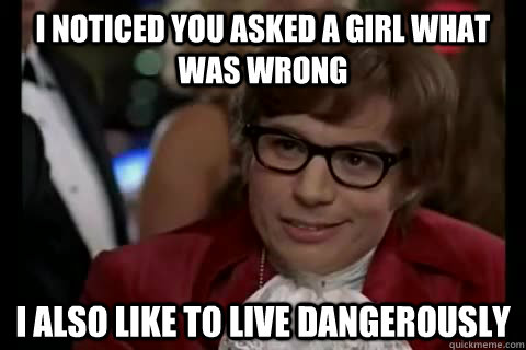 I noticed you asked a girl what was wrong i also like to live Dangerously  Dangerously - Austin Powers