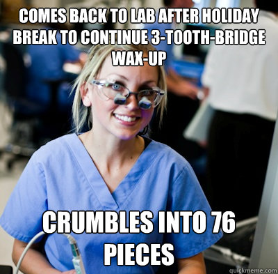 Comes back to lab after holiday break to continue 3-tooth-bridge wax-up Crumbles into 76 pieces  overworked dental student