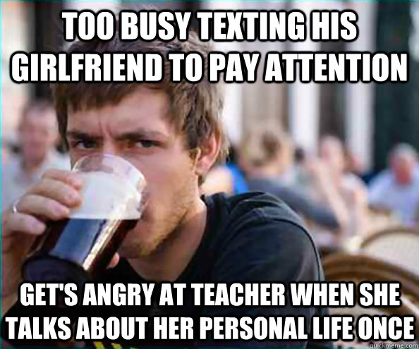 Too busy texting his girlfriend to pay attention  Get's angry at teacher when she talks about her personal life once  Lazy College Senior