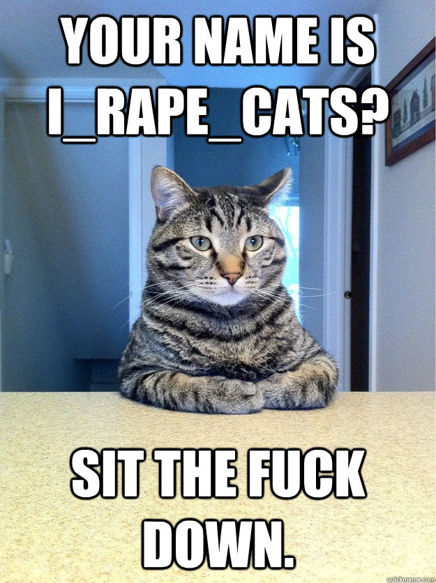 Your name is I_RAPE_CATS? Sit the fuck down.  Chris Hansen Cat