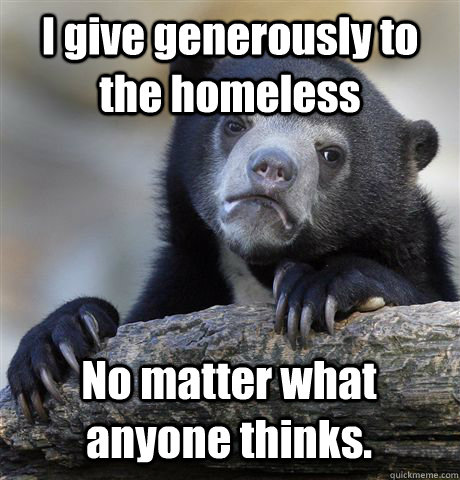 I give generously to the homeless No matter what anyone thinks.  Confession Bear