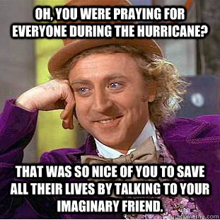 OH, you were praying for everyone during the hurricane? that was so nice of you to save all their lives by talking to your imaginary friend. - OH, you were praying for everyone during the hurricane? that was so nice of you to save all their lives by talking to your imaginary friend.  Condescending Wonka