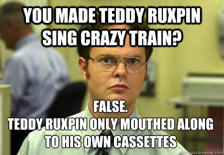 You made teddy ruxpin sing crazy train? False.
teddy ruxpin only mouthed along to his own cassettes  Dwight