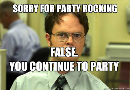 Sorry for party rocking False.
You continue to party rock. - Sorry for party rocking False.
You continue to party rock.  Dwight