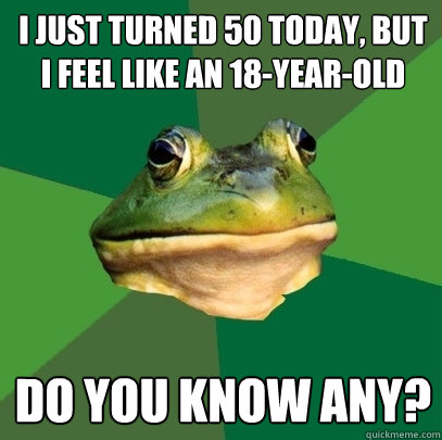 I just turned 50 today, but I feel like an 18-year-old Do you know any?  Foul Bachelor Frog