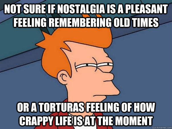 Not sure if nostalgia is a pleasant feeling remembering old times or a torturas feeling of how crappy life is at the moment  Futurama Fry