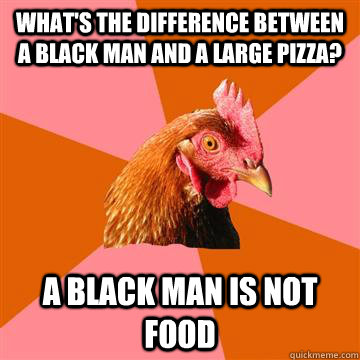 What's the difference between a black man and a large pizza? A black man is not food  Anti-Joke Chicken